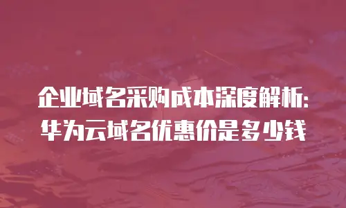 企业域名采购成本深度解析：华为云域名优惠价是多少钱