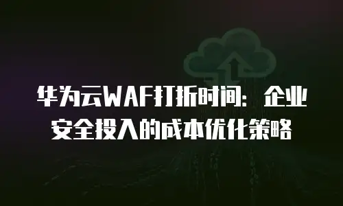 华为云WAF打折时间：企业安全投入的成本优化策略