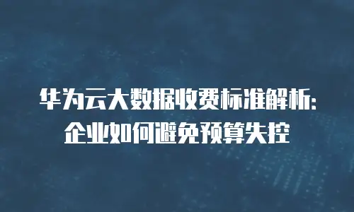 华为云大数据收费标准解析：企业如何避免预算失控