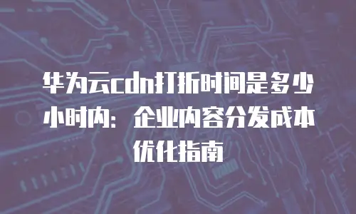 华为云cdn打折时间是多少小时内：企业内容分发成本优化指南