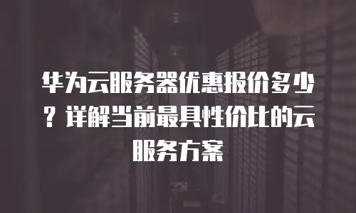 华为云服务器优惠报价多少？详解当前最具性价比的云服务方案