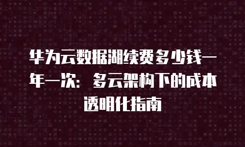 华为云数据湖续费多少钱一年一次：多云架构下的成本透明化指南