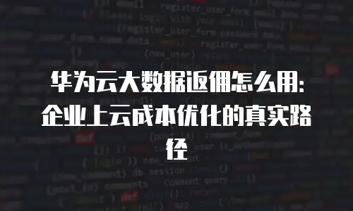 华为云大数据返佣怎么用：企业上云成本优化的真实路径