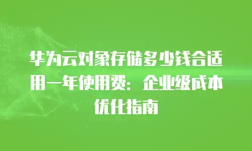 华为云对象存储多少钱合适用一年使用费：企业级成本优化指南