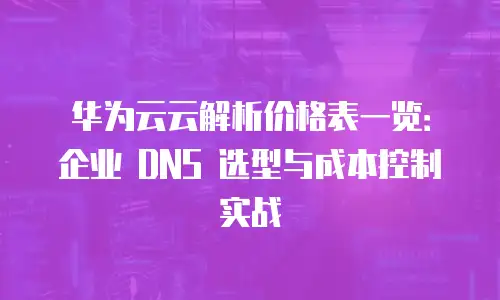 华为云云解析价格表一览：企业 DNS 选型与成本控制实战