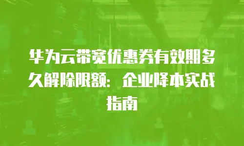 华为云带宽优惠券有效期多久解除限额：企业降本实战指南