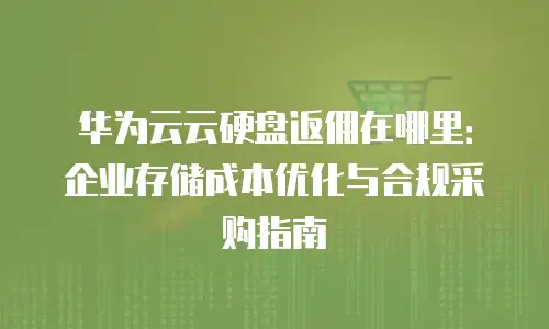 华为云云硬盘返佣在哪里：企业存储成本优化与合规采购指南