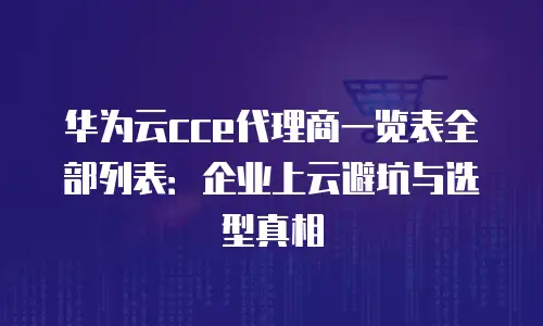 华为云cce代理商一览表全部列表：企业上云避坑与选型真相