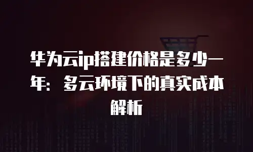 华为云ip搭建价格是多少一年：多云环境下的真实成本解析