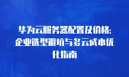 华为云服务器配置及价格：企业选型避坑与多云成本优化指南