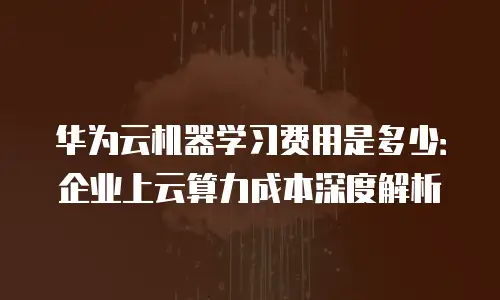华为云机器学习费用是多少：企业上云算力成本深度解析