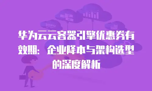 华为云云容器引擎优惠券有效期：企业降本与架构选型的深度解析