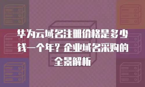 华为云域名注册价格是多少钱一个年？企业域名采购的全景解析