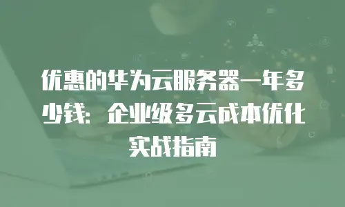 优惠的华为云服务器一年多少钱：企业级多云成本优化实战指南