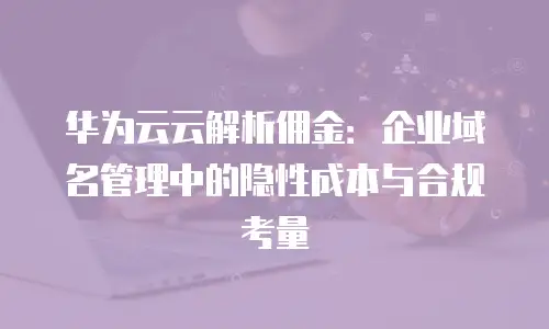 华为云云解析佣金：企业域名管理中的隐性成本与合规考量