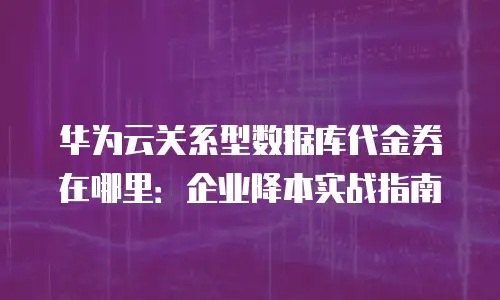 华为云关系型数据库代金券在哪里：企业降本实战指南