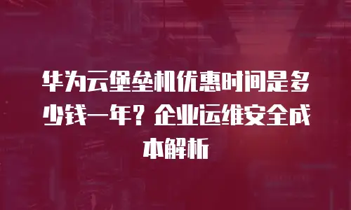 华为云堡垒机优惠时间是多少钱一年？企业运维安全成本解析