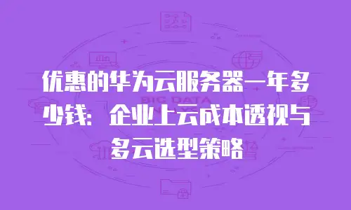 优惠的华为云服务器一年多少钱：企业上云成本透视与多云选型策略
