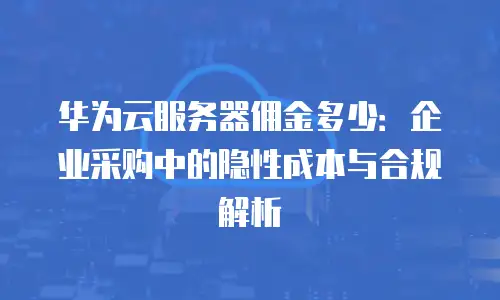 华为云服务器佣金多少：企业采购中的隐性成本与合规解析