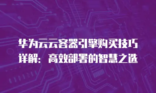 华为云云容器引擎购买技巧详解：高效部署的智慧之选