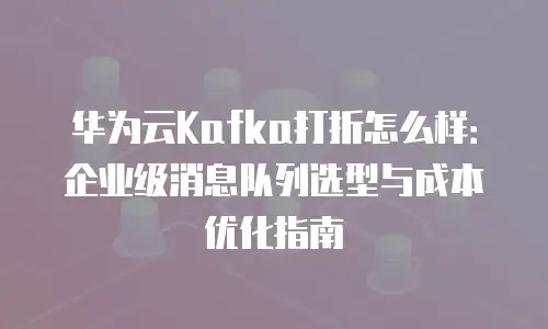 华为云Kafka打折怎么样：企业级消息队列选型与成本优化指南