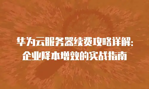 华为云服务器续费攻略详解：企业降本增效的实战指南