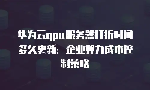 华为云gpu服务器打折时间多久更新：企业算力成本控制策略