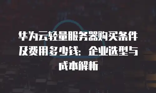 华为云轻量服务器购买条件及费用多少钱：企业选型与成本解析