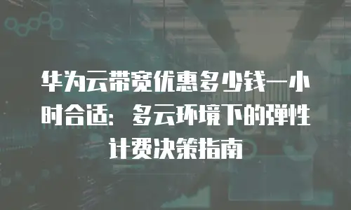 华为云带宽优惠多少钱一小时合适：多云环境下的弹性计费决策指南