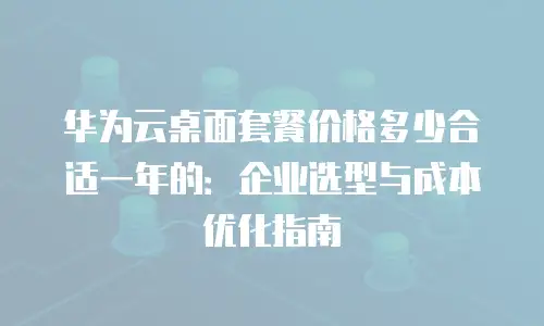华为云桌面套餐价格多少合适一年的：企业选型与成本优化指南