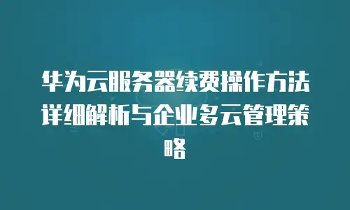 华为云服务器续费操作方法详细解析与企业多云管理策略