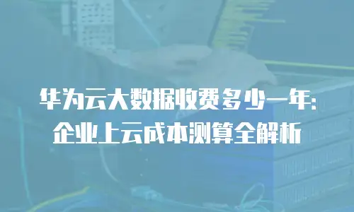 华为云大数据收费多少一年：企业上云成本测算全解析