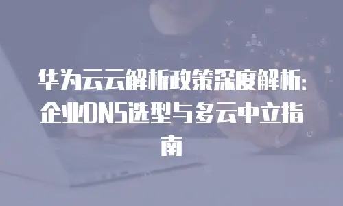 华为云云解析政策深度解析：企业DNS选型与多云中立指南