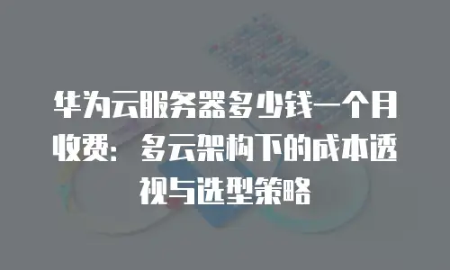 华为云服务器多少钱一个月收费：多云架构下的成本透视与选型策略
