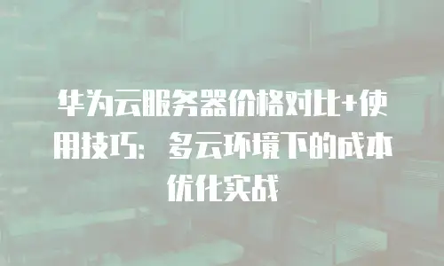 华为云服务器价格对比+使用技巧：多云环境下的成本优化实战