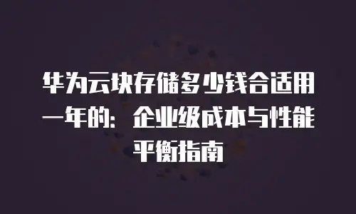 华为云块存储多少钱合适用一年的：企业级成本与性能平衡指南