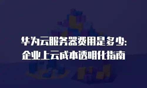 华为云服务器费用是多少：企业上云成本透明化指南