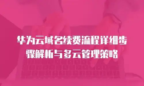 华为云域名续费流程详细步骤解析与多云管理策略