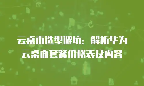云桌面选型避坑：解析华为云桌面套餐价格表及内容