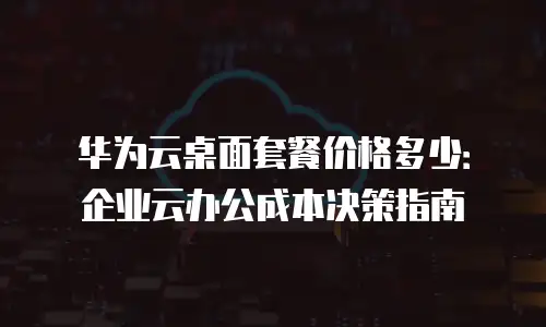 华为云桌面套餐价格多少：企业云办公成本决策指南