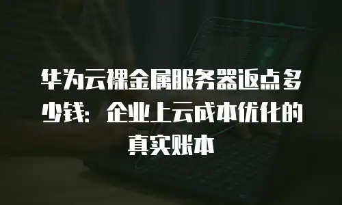 华为云裸金属服务器返点多少钱：企业上云成本优化的真实账本