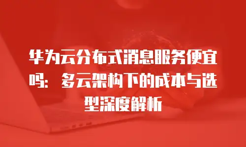 华为云分布式消息服务便宜吗：多云架构下的成本与选型深度解析
