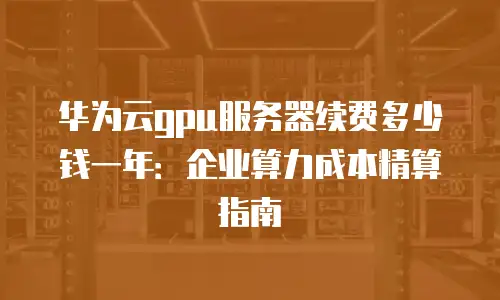 华为云gpu服务器续费多少钱一年：企业算力成本精算指南