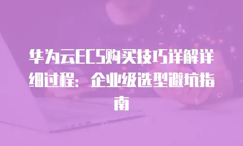 华为云ECS购买技巧详解详细过程：企业级选型避坑指南