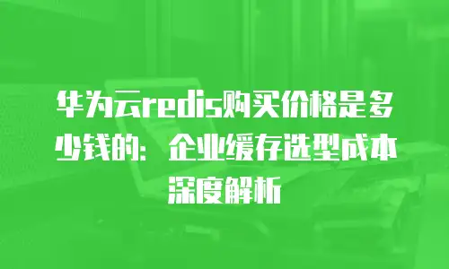 华为云redis购买价格是多少钱的：企业缓存选型成本深度解析