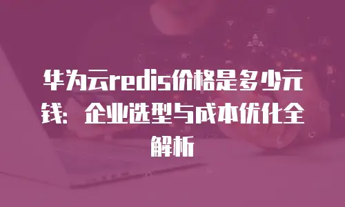 华为云redis价格是多少元钱：企业选型与成本优化全解析