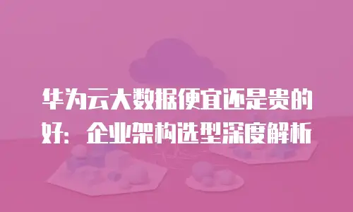 华为云大数据便宜还是贵的好：企业架构选型深度解析