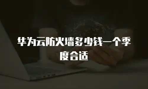 华为云防火墙多少钱一个季度合适