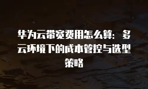 华为云带宽费用怎么算：多云环境下的成本管控与选型策略