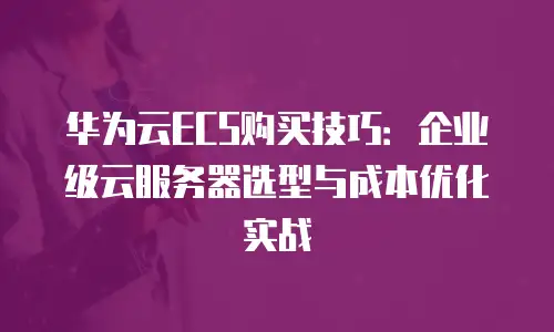 华为云ECS购买技巧：企业级云服务器选型与成本优化实战